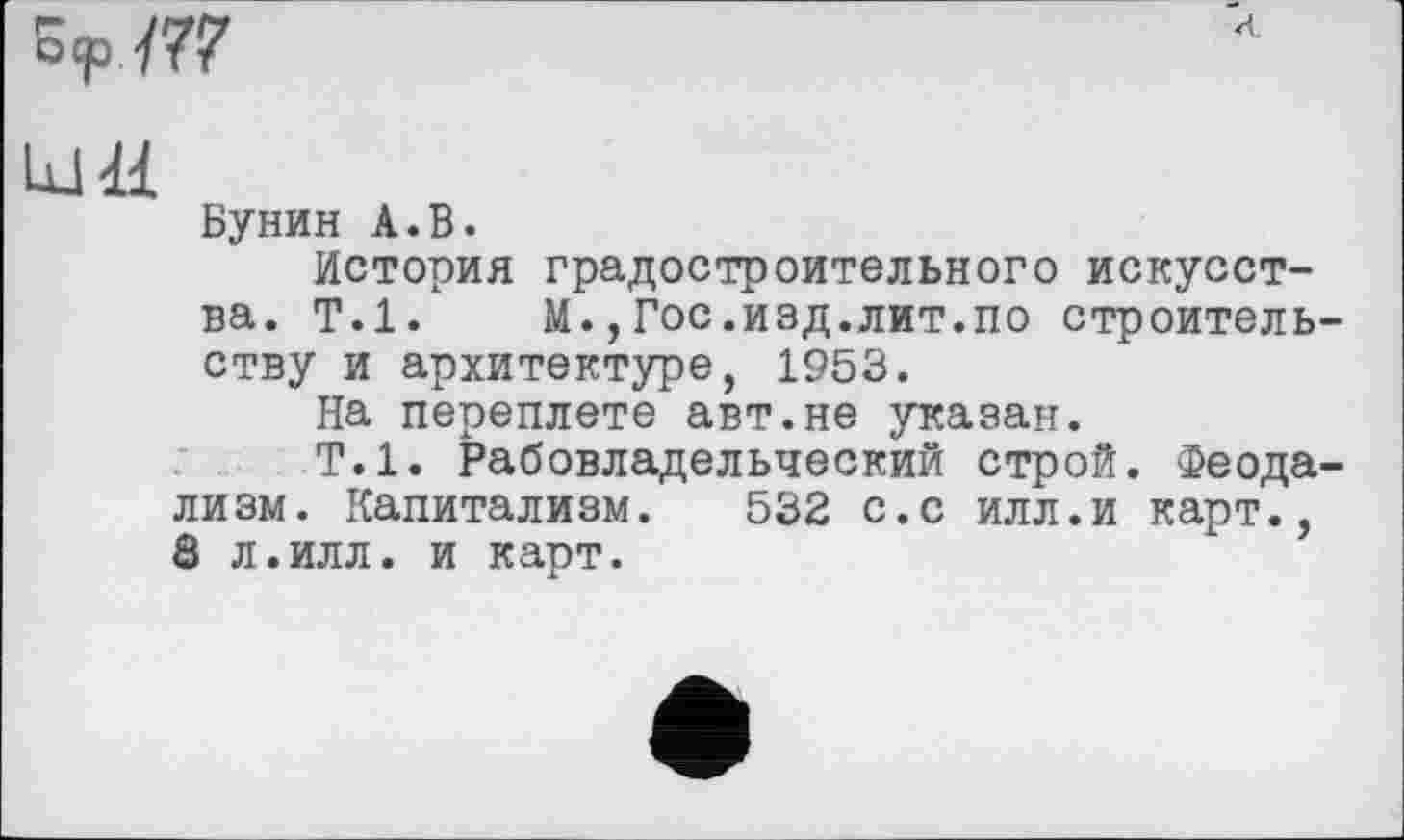 ﻿kl H
Бунин А.В.
История градостроительного искусства. Т.1. М.,Гос.изд.лит.по строительству и архитектуре, 1953.
На переплете авт.не указан.
Т.1. Рабовладельческий строй. Феодализм. Капитализм. 532 с.с илл.и карт., 8 л.илл. и карт.